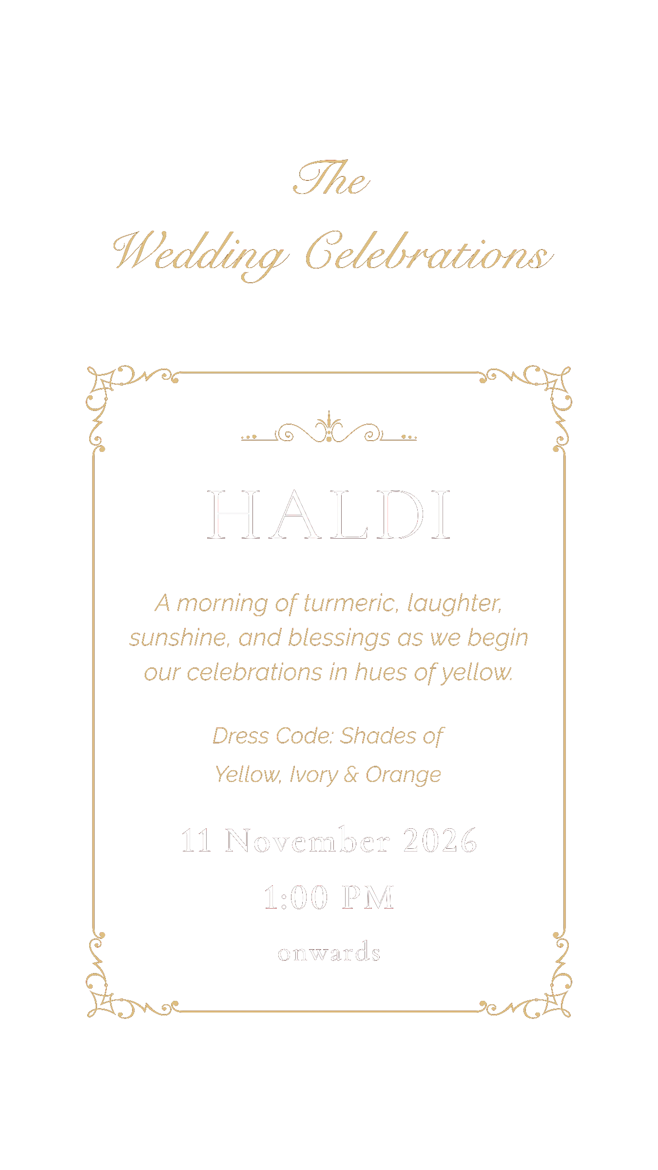 The Wedding Celebrations. Haldi — a morning of turmeric, laughter, sunshine, and blessings as we begin our celebrations in hues of yellow. Dress code: shades of yellow, ivory & orange. 11 November 2026, 1:00 PM onwards
